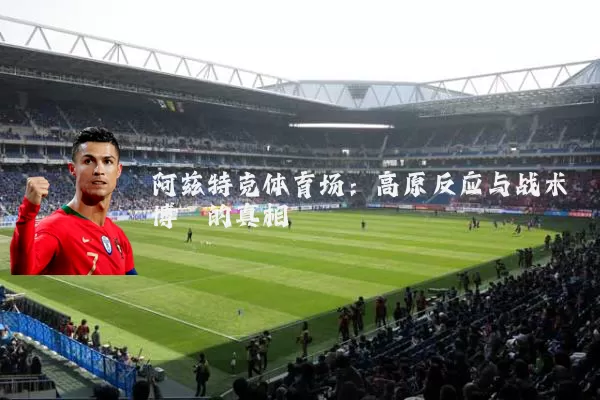 阿兹特克体育场：高原反应与战术博弈的真相